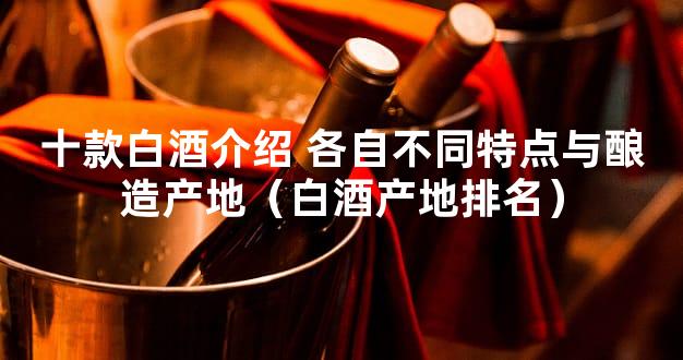 十款白酒介绍 各自不同特点与酿造产地（白酒产地排名）